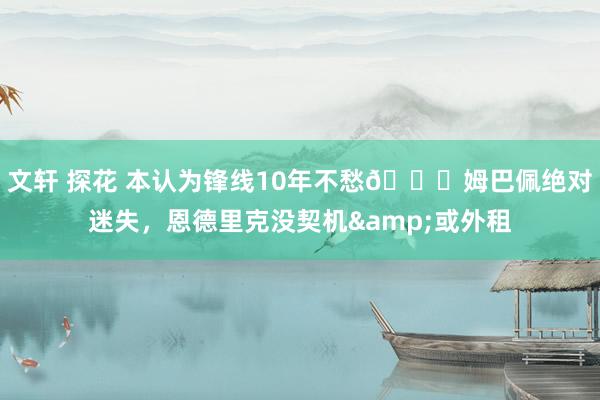 文轩 探花 本认为锋线10年不愁😟姆巴佩绝对迷失,恩德里克没契机&或外租