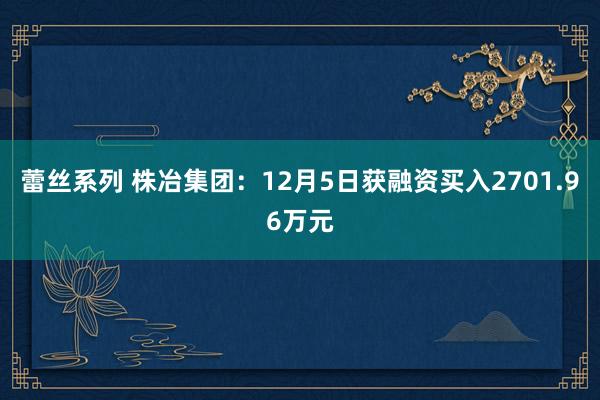 蕾丝系列 株冶集团:12月5日获融资买入2701.96万元