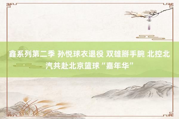 鑫系列第二季 孙悦球衣退役 双雄掰手腕 北控北汽共赴北京篮球“嘉年华”