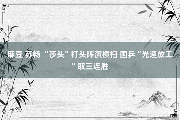 麻豆 苏畅 “莎头”打头阵演横扫 国乒“光速放工”取三连胜