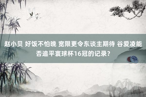 赵小贝 好饭不怕晚 宽限更令东谈主期待 谷爱凌能否追平寰球杯16冠的记录？