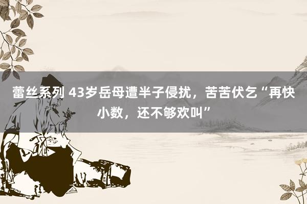 蕾丝系列 43岁岳母遭半子侵扰,苦苦伏乞“再快小数,还不够欢叫”
