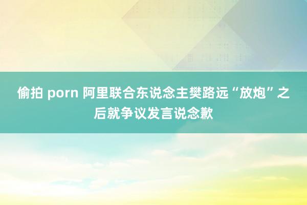 偷拍 porn 阿里联合东说念主樊路远“放炮”之后就争议发言说念歉