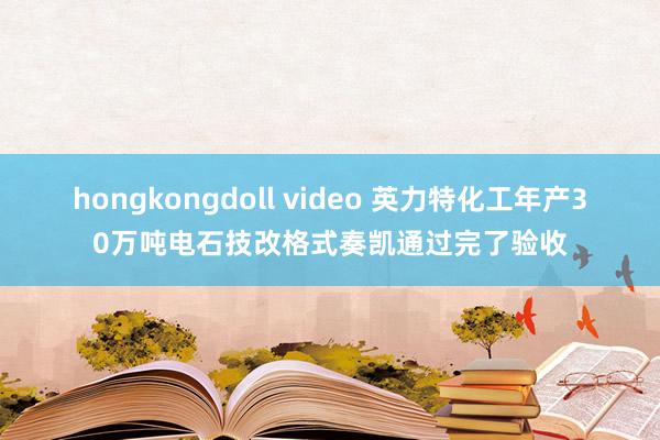 hongkongdoll video 英力特化工年产30万吨电石技改格式奏凯通过完了验收