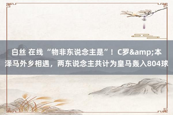 白丝 在线 “物非东说念主是”！C罗&本泽马外乡相遇，两东说念主共计为皇马轰入804球