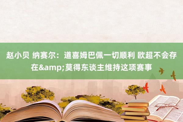 赵小贝 纳赛尔:道喜姆巴佩一切顺利 欧超不会存在&莫得东谈主维持这项赛事