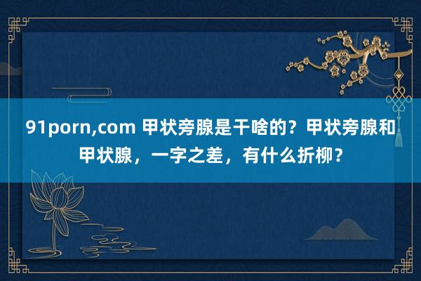 91porn,com 甲状旁腺是干啥的?甲状旁腺和甲状腺,一字之差,有什么折柳?