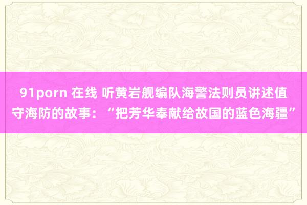 91porn 在线 听黄岩舰编队海警法则员讲述值守海防的故事:“把芳华奉献给故国的蓝色海疆”