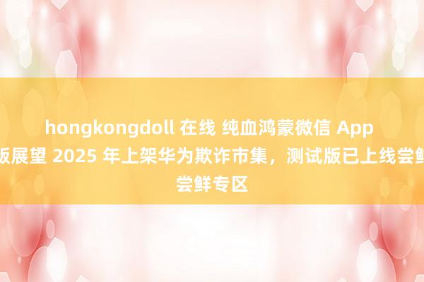hongkongdoll 在线 纯血鸿蒙微信 App 郑再版展望 2025 年上架华为欺诈市集,测试版已上线尝鲜专区