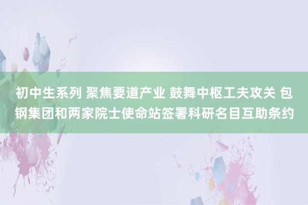 初中生系列 聚焦要道产业 鼓舞中枢工夫攻关 包钢集团和两家院士使命站签署科研名目互助条约