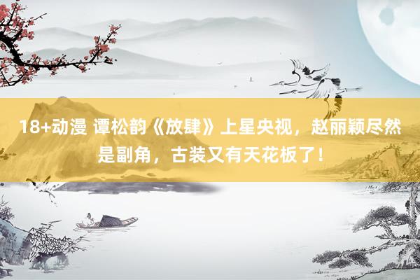 18+动漫 谭松韵《放肆》上星央视,赵丽颖尽然是副角,古装又有天花板了!