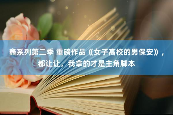 鑫系列第二季 重磅作品《女子高校的男保安》，都让让，我拿的才是主角脚本