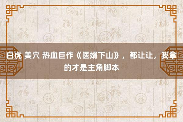 白虎 美穴 热血巨作《医婿下山》，都让让，我拿的才是主角脚本