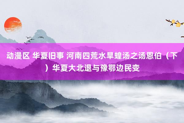 动漫区 华夏旧事 河南四荒水旱蝗汤之汤恩伯(下)华夏大北退与豫鄂边民变