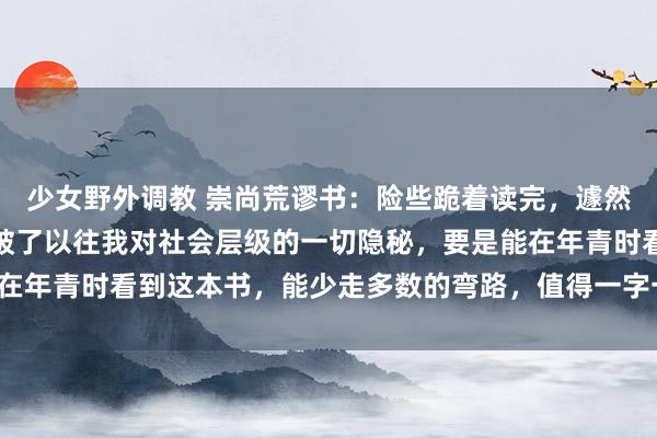 少女野外调教 崇尚荒谬书：险些跪着读完，遽然被降维打击，这本书突破了以往我对社会层级的一切隐秘，要是能在年青时看到这本书，能少走多数的弯路，值得一字一板的细细品读！