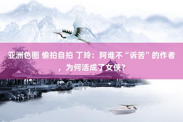 亚洲色图 偷拍自拍 丁玲:阿谁不“诉苦”的作者,为何活成了女侠?