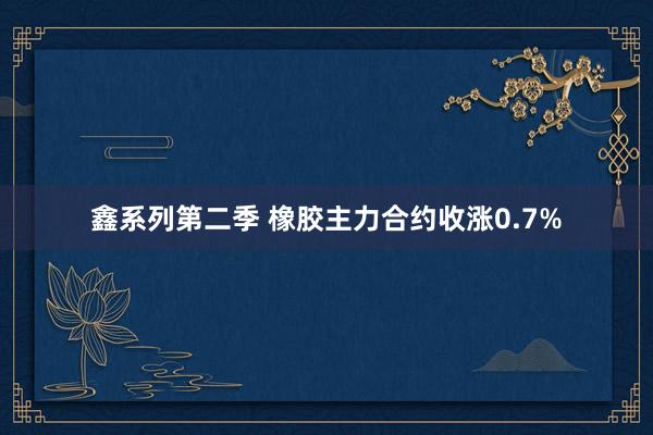 鑫系列第二季 橡胶主力合约收涨0.7%