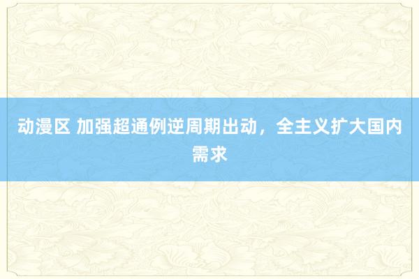 动漫区 加强超通例逆周期出动,全主义扩大国内需求