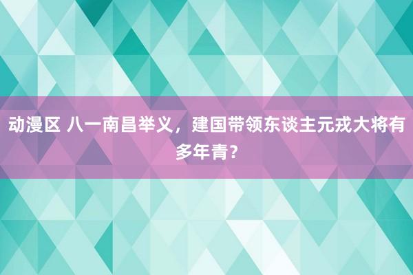 动漫区 八一南昌举义,建国带领东谈主元戎大将有多年青?