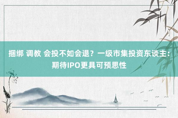 捆绑 调教 会投不如会退?一级市集投资东谈主:期待IPO更具可预思性
