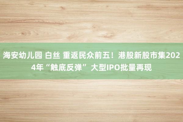 海安幼儿园 白丝 重返民众前五!港股新股市集2024年“触底反弹” 大型IPO批量再现