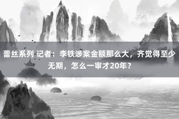 蕾丝系列 记者:李铁涉案金额那么大,齐觉得至少无期,怎么一审才20年?