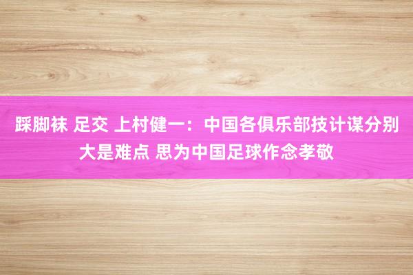 踩脚袜 足交 上村健一:中国各俱乐部技计谋分别大是难点 思为中国足球作念孝敬