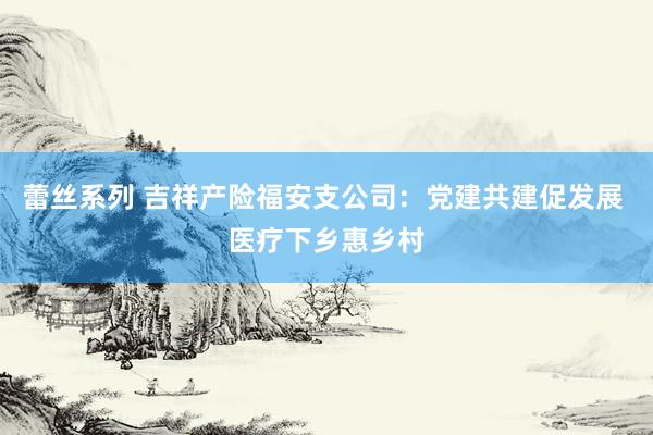 蕾丝系列 吉祥产险福安支公司:党建共建促发展 医疗下乡惠乡村