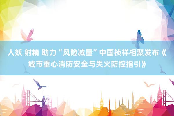 人妖 射精 助力“风险减量”中国祯祥相聚发布《城市重心消防安全与失火防控指引》