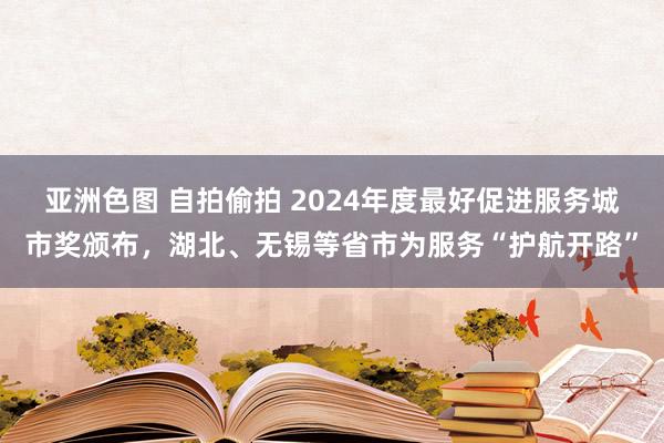 亚洲色图 自拍偷拍 2024年度最好促进服务城市奖颁布，湖北、无锡等省市为服务“护航开路”