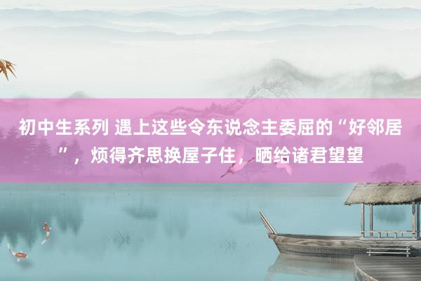 初中生系列 遇上这些令东说念主委屈的“好邻居”,烦得齐思换屋子住,晒给诸君望望