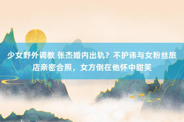 少女野外调教 张杰婚内出轨?不护讳与女粉丝旅店亲密合照,女方倒在他怀中甜笑