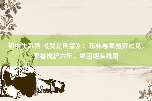 初中生系列 《我是刑警》:东林悬案图穷匕见,家眷掩护六年,终因烟头线路