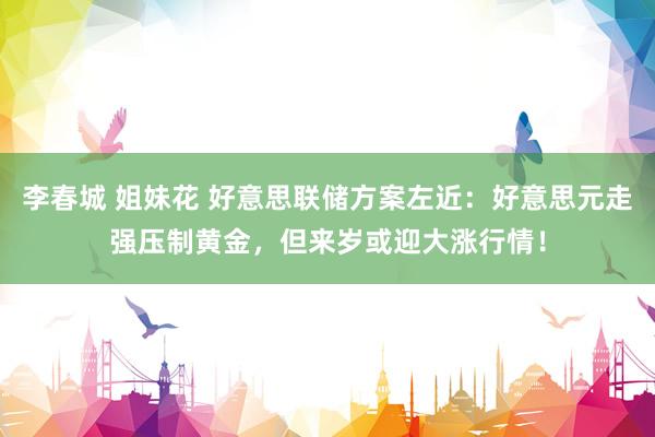李春城 姐妹花 好意思联储方案左近：好意思元走强压制黄金，但来岁或迎大涨行情！