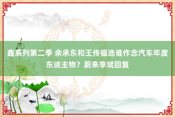 鑫系列第二季 余承东和王传福选谁作念汽车年度东谈主物？蔚来李斌回复