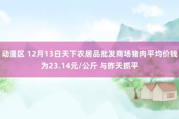 动漫区 12月13日天下农居品批发商场猪肉平均价钱为23.14元/公斤 与昨天抓平