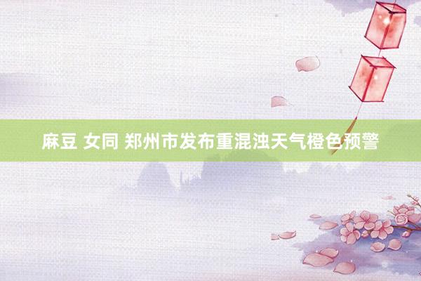 麻豆 女同 郑州市发布重混浊天气橙色预警