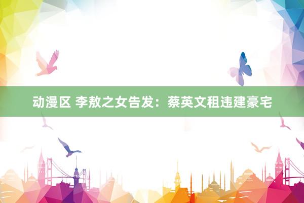 动漫区 李敖之女告发:蔡英文租违建豪宅