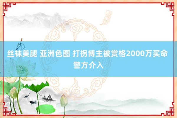 丝袜美腿 亚洲色图 打拐博主被赏格2000万买命 警方介入