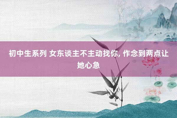 初中生系列 女东谈主不主动找你, 作念到两点让她心急