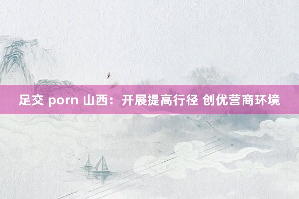 足交 porn 山西:开展提高行径 创优营商环境