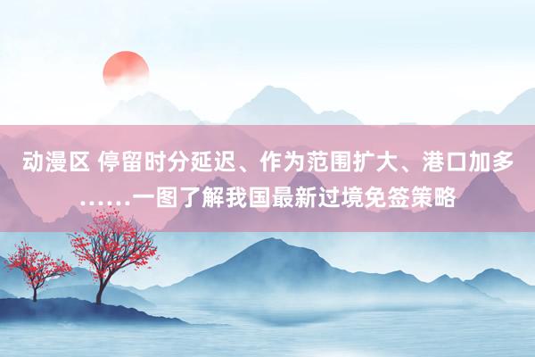 动漫区 停留时分延迟、作为范围扩大、港口加多……一图了解我国最新过境免签策略