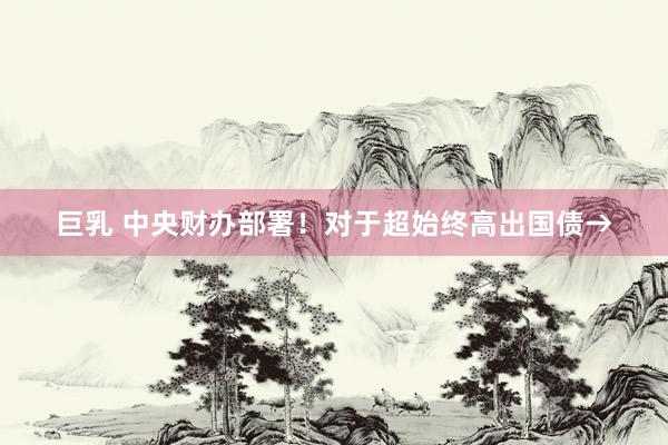 巨乳 中央财办部署！对于超始终高出国债→