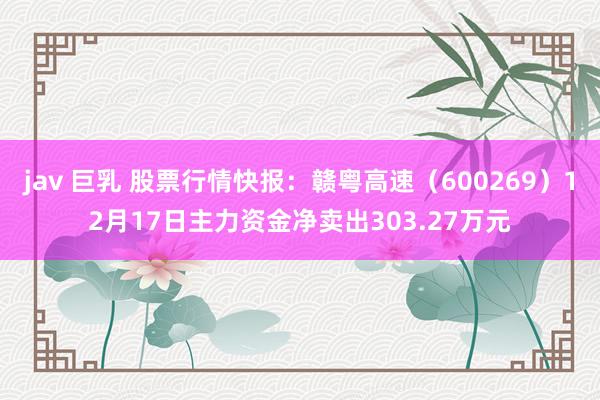 jav 巨乳 股票行情快报:赣粤高速(600269)12月17日主力资金净卖出303.27万元