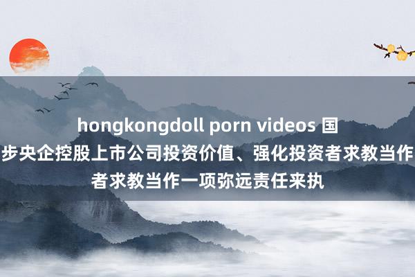 hongkongdoll porn videos 国务院国资委:把进步央企控股上市公司投资价值、强化投资者求教当作一项弥远责任来执