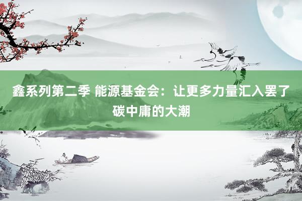 鑫系列第二季 能源基金会:让更多力量汇入罢了碳中庸的大潮