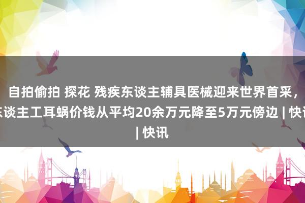 自拍偷拍 探花 残疾东谈主辅具医械迎来世界首采,东谈主工耳蜗价钱从平均20余万元降至5万元傍边 | 快讯