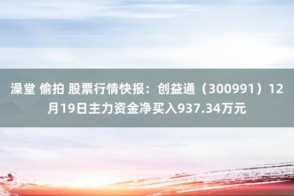 澡堂 偷拍 股票行情快报：创益通（300991）12月19日主力资金净买入937.34万元