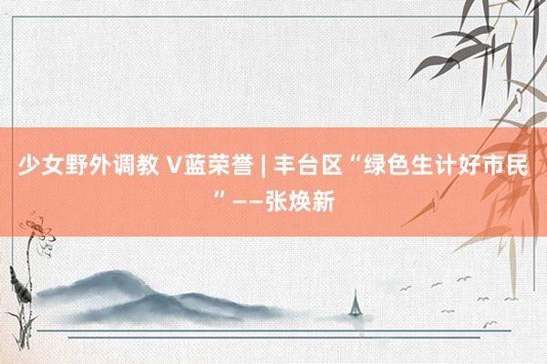 少女野外调教 V蓝荣誉 | 丰台区“绿色生计好市民”——张焕新