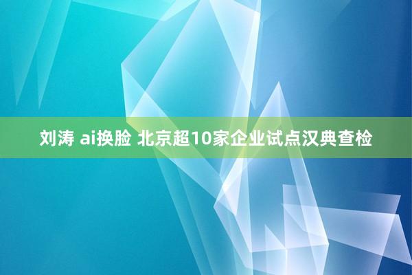刘涛 ai换脸 北京超10家企业试点汉典查检